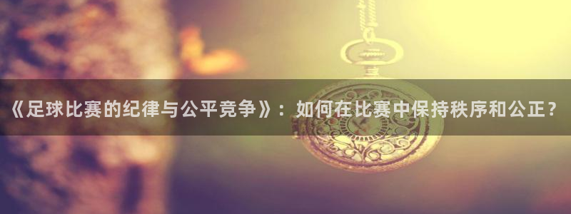 《足球比赛的纪律与公平竞争》：如何在比赛中保持秩序和公正？